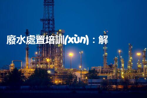 廢水處置培訓(xùn)：解密環(huán)境保護的秘密武器！